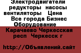 Электродвигатели, редукторы, насосы, вентиляторы › Цена ­ 123 - Все города Бизнес » Оборудование   . Карачаево-Черкесская респ.,Черкесск г.